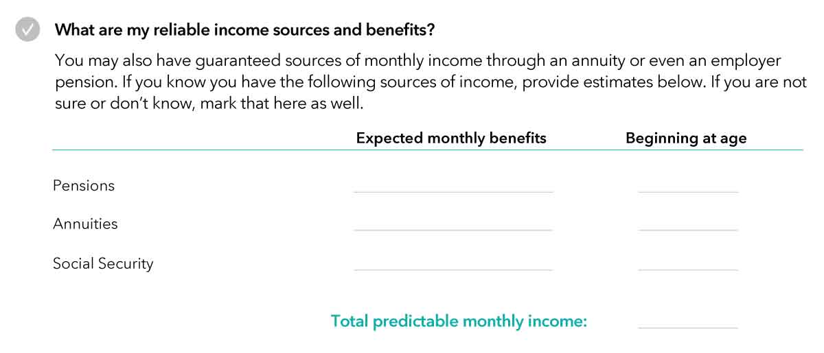 Image of workbook table titled “What are my reliable income sources and benefits?” Introductory text explains individuals may also have guaranteed sources of monthly income through an annuity or even an employer pension. If you know you have the following sources of income, provide estimates in the table. If you are not sure or don’t know, mark that here as well. Table shows two columns: expected monthly benefits and beginning at age, with spaces for individuals to list their own assets. There are three sources listed: pensions, annuities and Social Security. At the bottom, there is a place to tally total predictable monthly income.