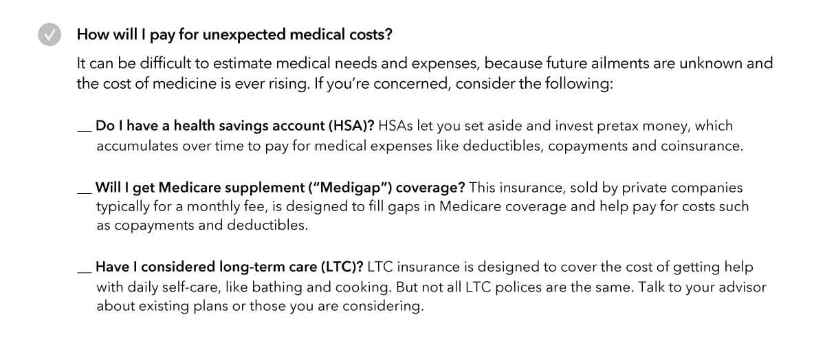 Image of workbook checklist titled How will I pay for unexpected medical costs? Introductory text reads: It can be difficult to estimate medical needs and expenses, because future ailments are unknown and the cost of medicine is ever rising. If you’re concerned, consider the following… The list include three items with explanations for each: Do I have a health savings account (HSA)? HSAs let you set aside and invest pretax money, which accumulates over time to pay for medical expenses like deductibles, copayments and coinsurance. Will I get Medicare supplement (“Medigap”) coverage? This insurance, sold by private companies typically for a monthly fee, is designed to fill gaps in Medicare coverage and help pay for costs such as copayments and deductibles. Have I considered long-term care (LTC)? LTC insurance is designed to cover the cost of getting help with daily self-care, like bathing and cooking. But not all LTC polices are the same. Talk to your advisor about existing plans or those you are considering.