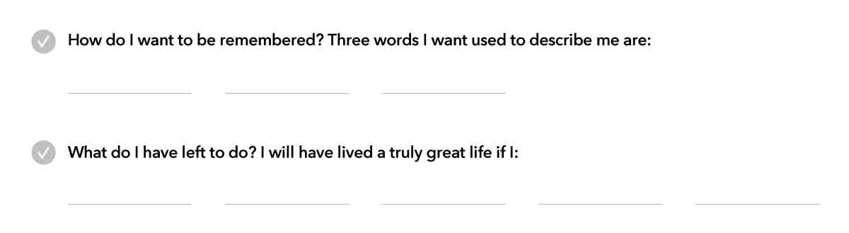 Image of two questions from workbook. The first question is How do I want to be remembered? Three words I want used to describe me are… There are three spaces listed for answers. The second question is What do I have left to do? I will have lived a truly great life if I… There are five spaces listed for answers.