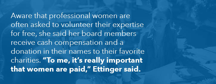 Aware that professional women are often asked to volunteer their expertise for free, she said her board members receive cash compensation and a donation in their names to their favorite charities. "To me, it's really important that women are paid," Ettinger said.
