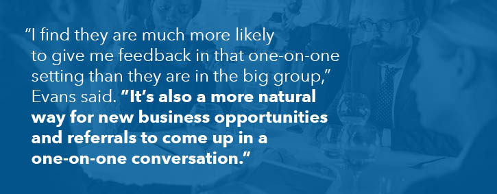 "I find they are much more likely to give me feedback in that one-on-one setting than they are in the big group," Evans said. "It's also a more natural way for new business opportunities and referrals to come up in a one-on-one conversation."