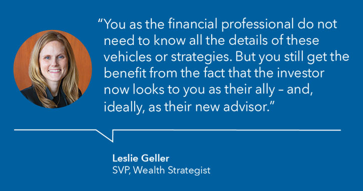 "You as the financial professional do not need to know all the details of these vehicles or strategies. But you still get the benefit from the fact that the investor now looks to you as their ally - and, ideally, as their new advisor." - Leslie Geller, SVP, Wealth Strategist