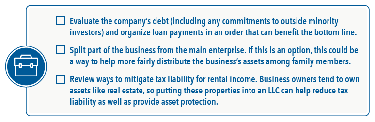 Checkbox with three items. First: Evaluate the company's debt (including any commitments to outside minority investors) and organize loan payments in an order that can benefit the bottom line. Next: Split part of the business from the main enterprise. If this is an option, this could be a way to help more fairly distribute the business's assets among family members. Then: Review ways to mitigate tax liability for rental income. Business owners tend to own assets like real estate, so putting these properties into an LLC can help reduce tax liability as well as provide asset protection.