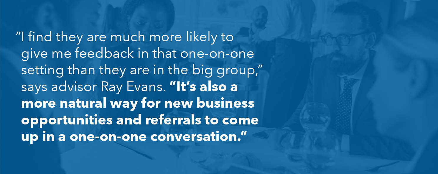 "I find they are much more likely to give me feedback in that one-on-one setting than they are in the big group," says advisor Ray Evans. "It's also a more natural way for new business opportunities and referrals to come up in a one-on-one conversation."