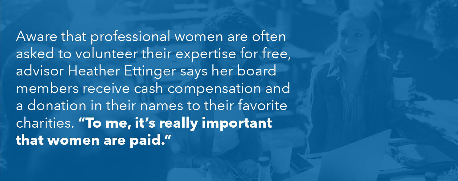 Aware that professional women are often asked to volunteer their expertise for free, she said her board members receive cash compensation and a donation in their names to their favorite charities. "To me, it's really important that women are paid," she says.