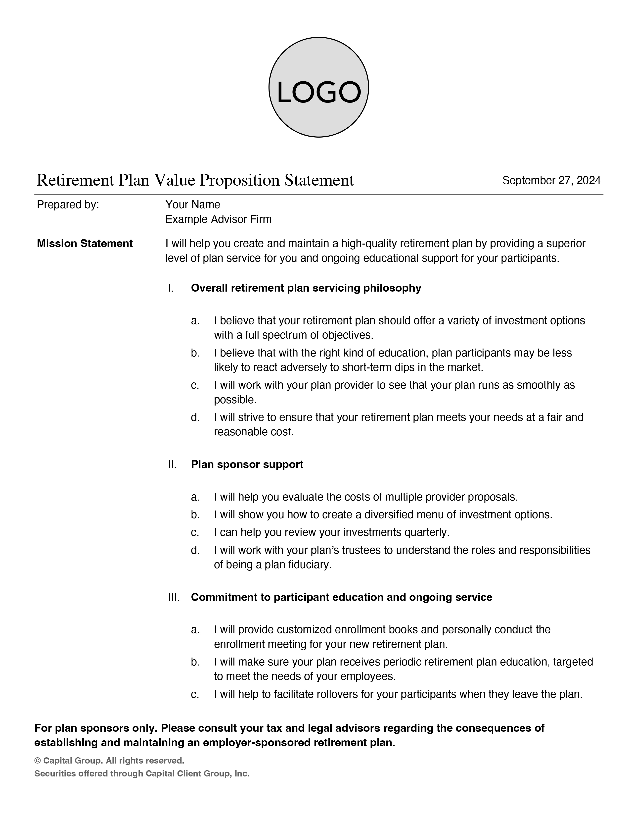 Example of a Retirement Plan Value Proposition Statement dated September 27, 2024. There is a Prepared by: line where you insert your name with your firm name. The next line reads: Mission Statement I will help you create and maintain a high-quality retirement plan by providing a superior level of plan service for you and ongoing educational support for your participants. Then there are three subsections. One is  Overall retirement plan servicing philosophy, which includes four parts: a. I believe that your retirement plan should offer a variety of investment options with a full spectrum of objectives. b. I believe that with the right kind of education, plan participants may be less likely to react adversely to short-term dips in the market. c. I will work with your plan provider to see that your plan runs as smoothly as possible. d. I will strive to ensure that your retirement plan meets your needs at a fair and reasonable cost. Two is Plan sponsor support, and the four parts are: a. I will help you evaluate the costs of multiple provider proposals. b. I will show you how to create a diversified menu of investment options. c. I can help you review your investments quarterly. d. I will work with your plan’s trustees to understand the roles and responsibilities of being a plan fiduciary. Three is Commitment to participant education and ongoing service, and the three parts are: a. I will provide customized enrollment books and personally conduct the enrollment meeting for your new retirement plan. b. I will make sure your plan receives periodic retirement plan education, targeted to meet the needs of your employees. c. I will help to facilitate rollovers for your participants when they leave the plan. The disclosure reads: For plan sponsors only. Please consult your tax and legal advisors regarding the consequences of establishing and maintaining an employer-sponsored retirement plan. Copyright Capital Group. All rights reserved. Securities offered through Capital Client Group, Inc.