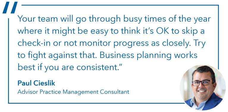 The image contains a headshot and quote from Paul Cieslik, Advisor Practice Management Consultant. He said: “Your team will go through busy times of the year where it might be easy to think it’s OK to skip a check-in or not monitor progress as closely. Try to fight against that. Business planning works best if you are consistent.”