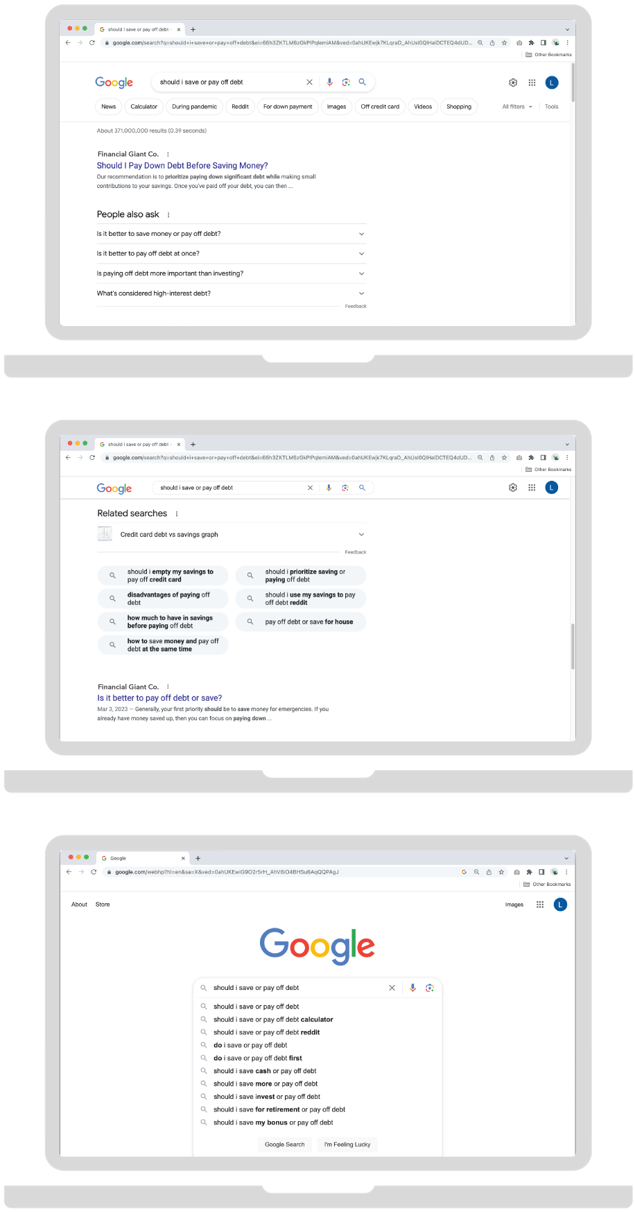 Three screenshots of a Google Search results page, displaying the search query “should I save or pay off debt.” The top shows Google Search’s “People also ask” section, under which are a list of suggestions which include “Is it better to save money or pay off debt?,” “Is it better to pay off debt at once?,” “Is paying off debt more important than investing?,” “What are the disadvantages of paying off debt?,” “What’s considered high-interest debt?”. Next is a screenshot of Google Search’s “Related Searches,” which displays several suggestions, including “credit card debt vs savings graph,” “should I empty my savings to pay off credit card,” “disadvantages of paying off debt,” “how much to have in savings before paying off debt,” “how to save money and pay off debt at the same time,” “should I prioritize saving or paying off debt,” “should I use my savings to pay off debt reddit,” and “pay off debt or save for house.” The third screenshot shows the Google Search page with the same query in the search bar. A dropdown menu of alternative search terms suggested by Google, including “should I pay off debt calculator,” “should I save or pay off debt reddit,” “do I save or pay off debt,” “do I save or pay off debt first,” “should I save cash or pay off debt,” “should I save more or pay off debt,” “should I save invest or pay off debt,” “should I save for retirement or pay off debt,” and “should I save my bonus or pay off debt.”