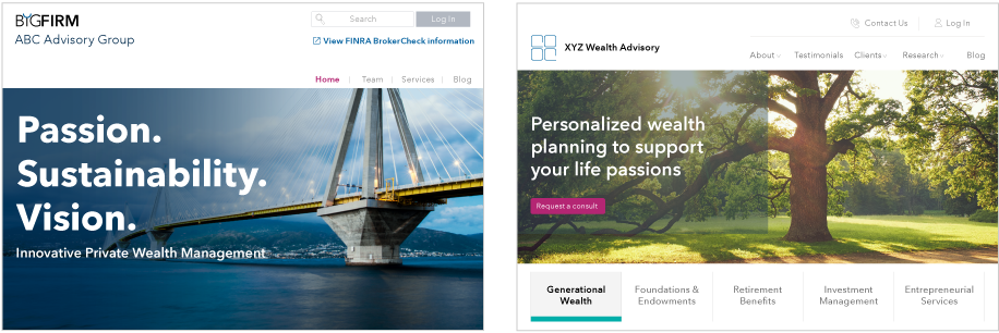 Two example advisor websites with a personalized look and feel. The first is a big firm example. The screen reads: Passion. Sustainability. Vision. Innovative private wealth management. The tabs at the top right read Home, Team, Services and Blog. The second site is an independent firm example. The screen reads: Personalized wealth planning to support your life’s passions. There is a button that reads: Request a consult. Tabs below this message include: Generational Wealth, Foundations and Endowments, Retirement Benefits, Investment Management and Entrepreneurial Services. Tabs at the top right read: About, Testimonials, Clients, Research and Blog.
