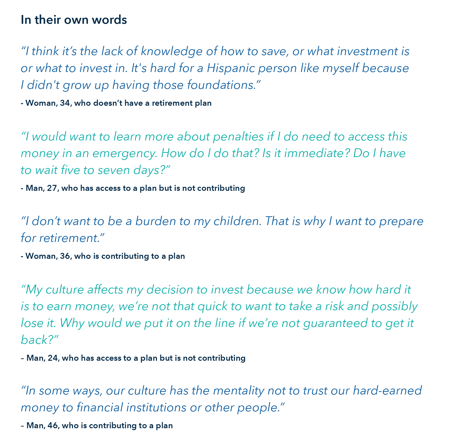 Quotes from respondents of the study. In their own words:  Woman, 34, who doesn’t have a retirement plan: “I think it’s the lack of knowledge of how to save, or what investment is or what to invest in. It's hard for a Hispanic person like myself because I didn't grow up having those foundations.” Man, 27, who has access to a plan but is not contributing: “I would want to learn more about penalties if I do need to access this money in an emergency. How do I do that? Is it immediate? Do I have to wait five to seven days?” Woman, 36, who is contributing to a plan: “I don’t want to be a burden to my children. That is why I want to prepare for retirement.” Man, 24, who has access to a plan but is not contributing: “My culture affects my decision to invest because we know how hard it is to earn money, we’re not that quick to want to take a risk and possibly lose it. Why would we put it on the line if we’re not guaranteed to get it back?” Man, 46, who is contributing to a plan: “In some ways, our culture has the mentality not to trust our hard-earned money to financial institutions or other people.”